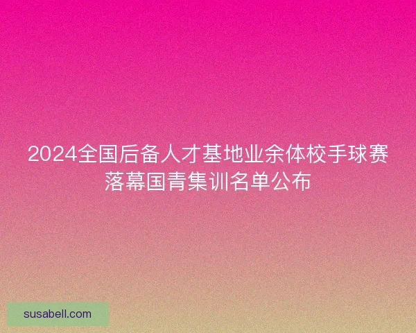 2024全国后备人才基地业余体校手球赛落幕国青集训名单公布