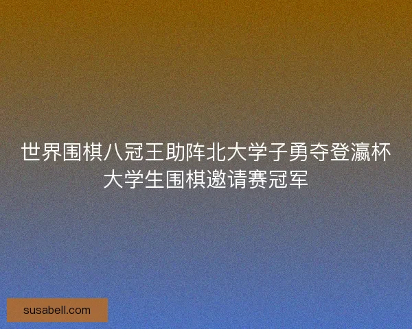 世界围棋八冠王助阵北大学子勇夺登瀛杯大学生围棋邀请赛冠军